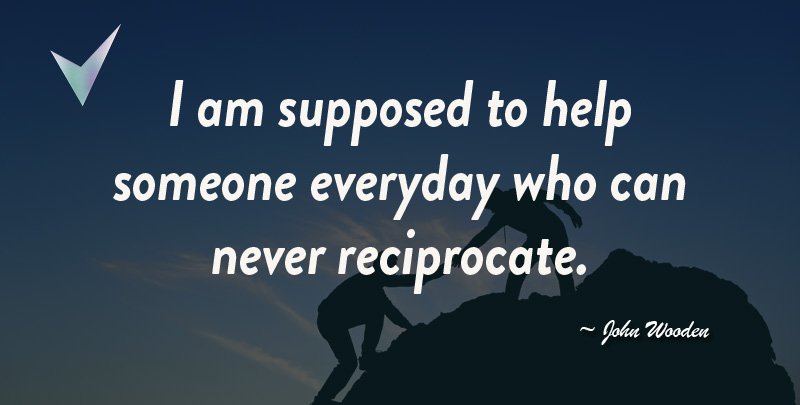 I am supposed to Help someone every day who can Never Reciprocate. ~ John Wooden