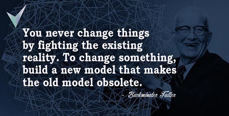 You never change things by fighting the existing reality. To change something, build a new model that makes the old model obsolete. ~ Buckminster Fuller